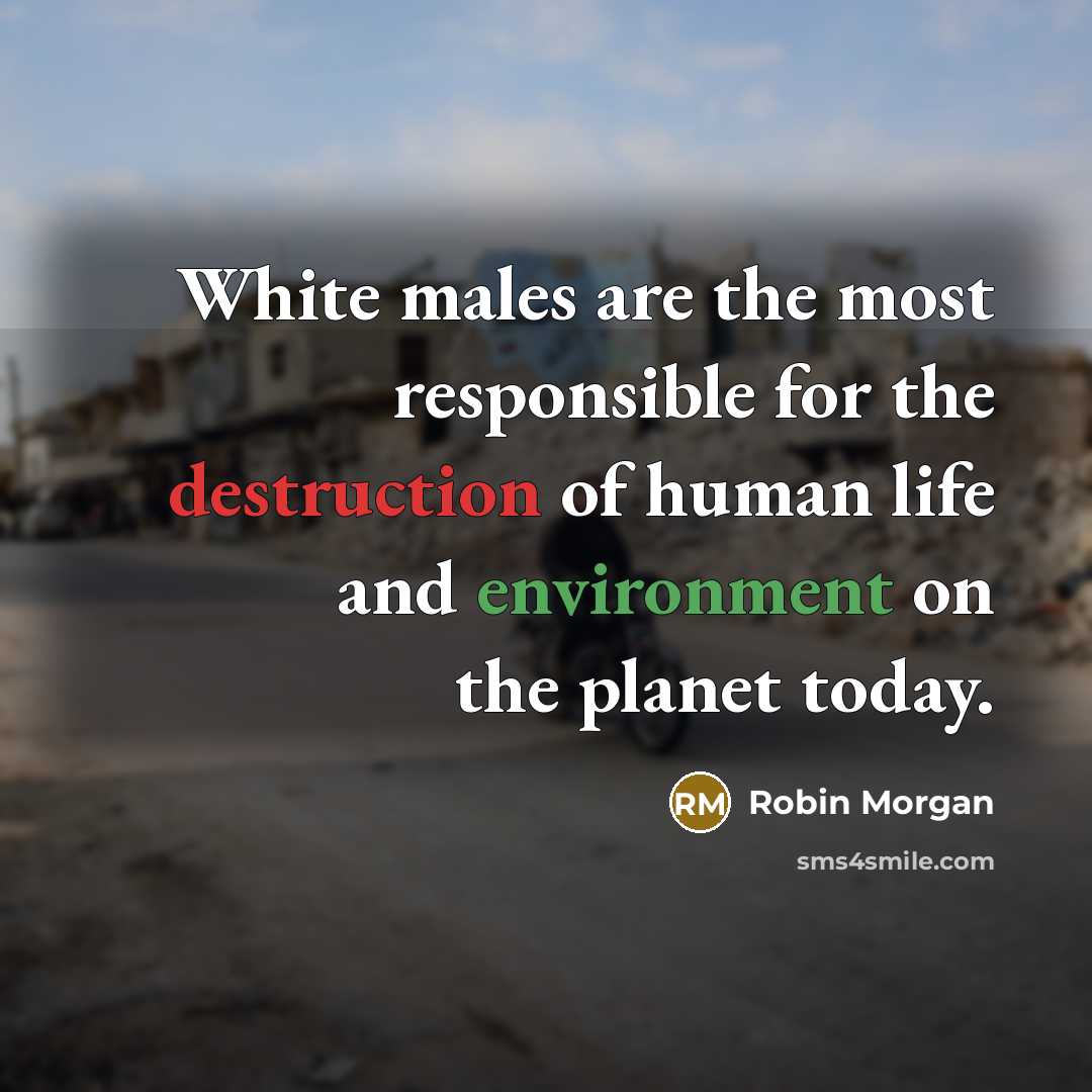 “White males are the most responsible for the destruction of human life and environment on the planet today.” quote by Robin Morgan