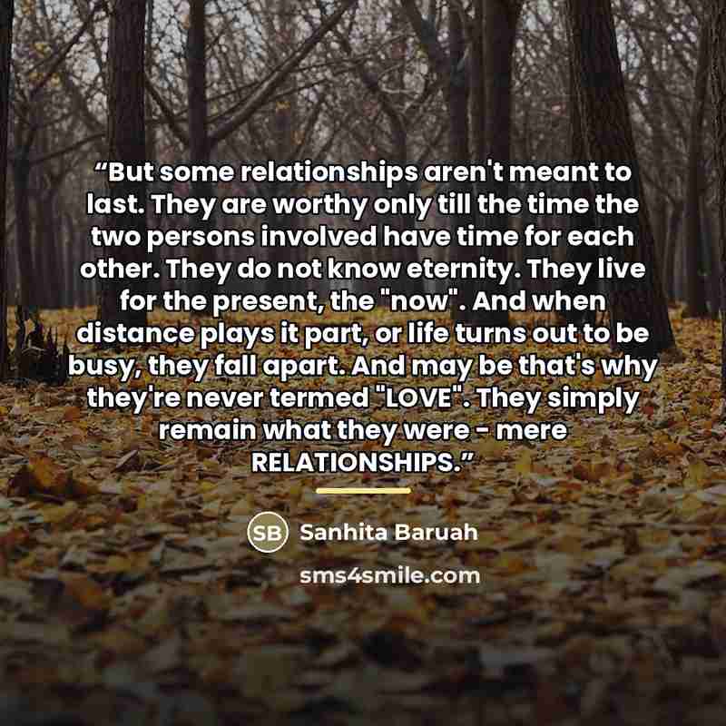 “But some relationships aren't meant to last. They are worthy only till the time the two persons involved have time for each other. They do not know eternity. They live for the present, the "now". And when distance plays it part, or life turns out to be busy, they fall apart. And may be that's why…” quote by Sanhita Baruah