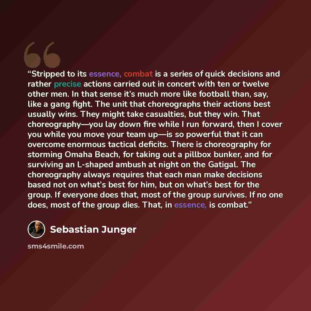 “Stripped to its essence, combat is a series of quick decisions and rather precise actions carried out in concert with ten or twelve other men. In that sense it’s much more like football than, say, like a gang fight. The unit that choreographs their actions best usually wins. They might take…” quote by Sebastian Junger