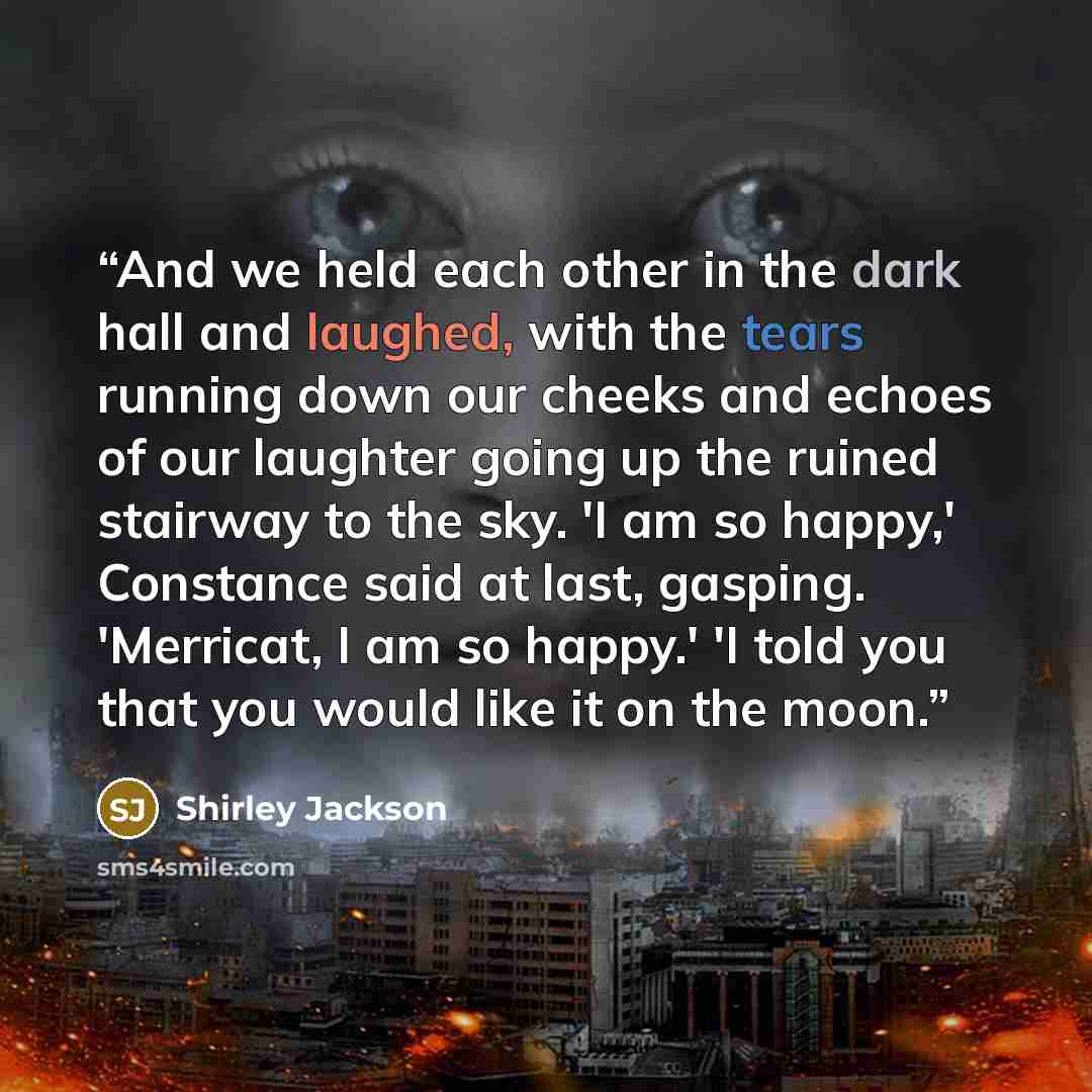 “And we held each other in the dark hall and laughed, with the tears running down our cheeks and echoes of our laughter going up the ruined stairway to the sky. 'I am so happy,' Constance said at last, gasping. 'Merricat, I am so happy.' 'I told you that you would like it on the moon.” quote by Shirley Jackson