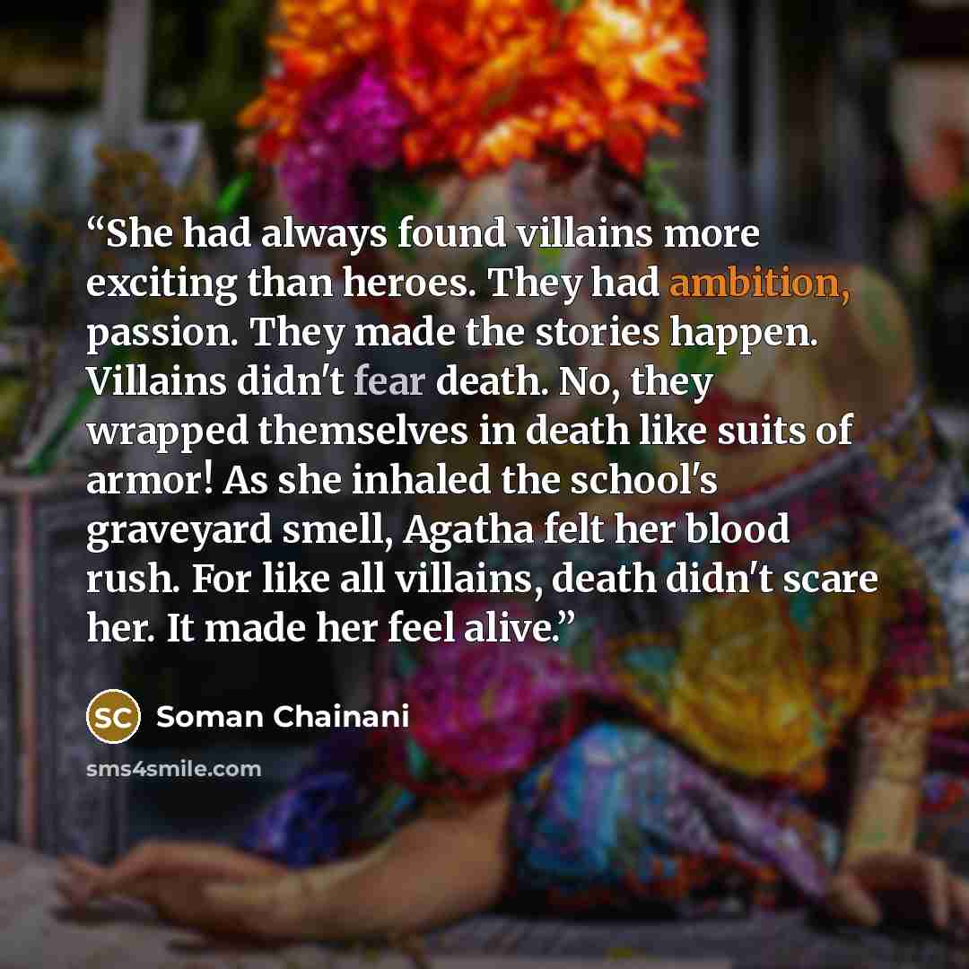 “She had always found villains more exciting than heroes. They had ambition, passion. They made the stories happen. Villains didn't fear death. No, they wrapped themselves in death like suits of armor! As she inhaled the school's graveyard smell, Agatha felt her blood rush. For like all villains…” quote by Soman Chainani