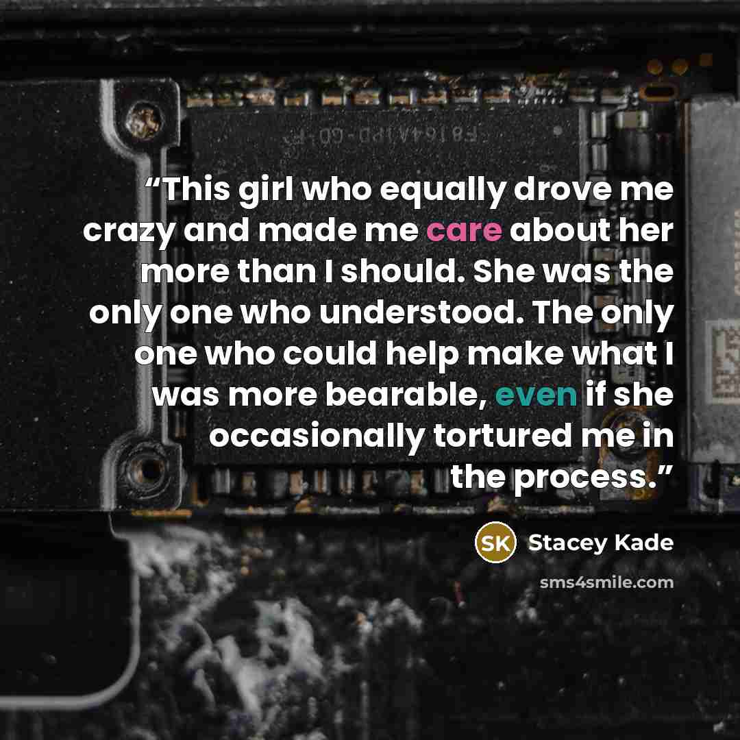 “This girl who equally drove me crazy and made me care about her more than I should. She was the only one who understood. The only one who could help make what I was more bearable, even if she occasionally tortured me in the process.” quote by Stacey Kade