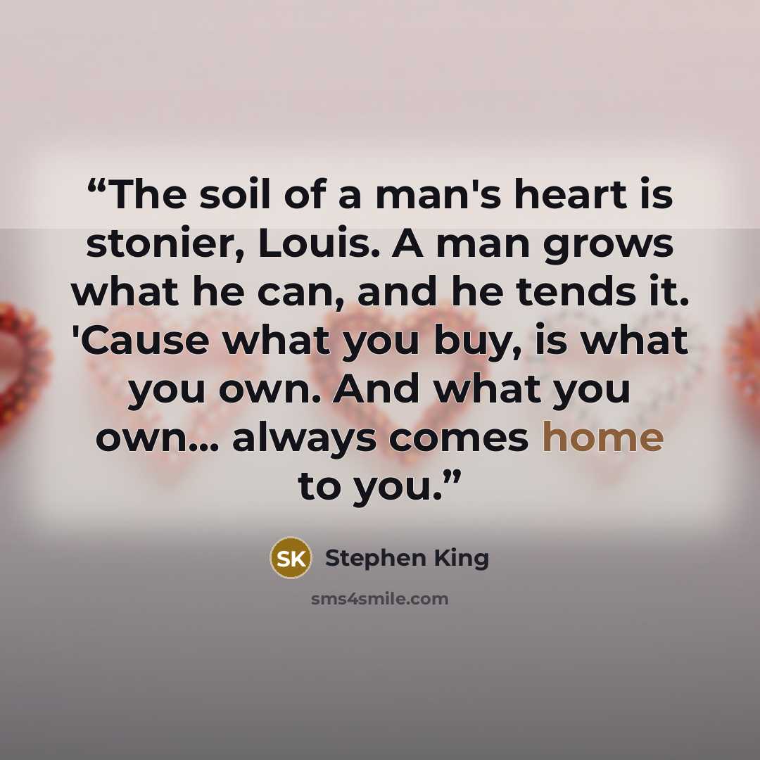 “The soil of a man's heart is stonier, Louis. A man grows what he can, and he tends it. 'Cause what you buy, is what you own. And what you own... always comes home to you.” quote by Stephen King