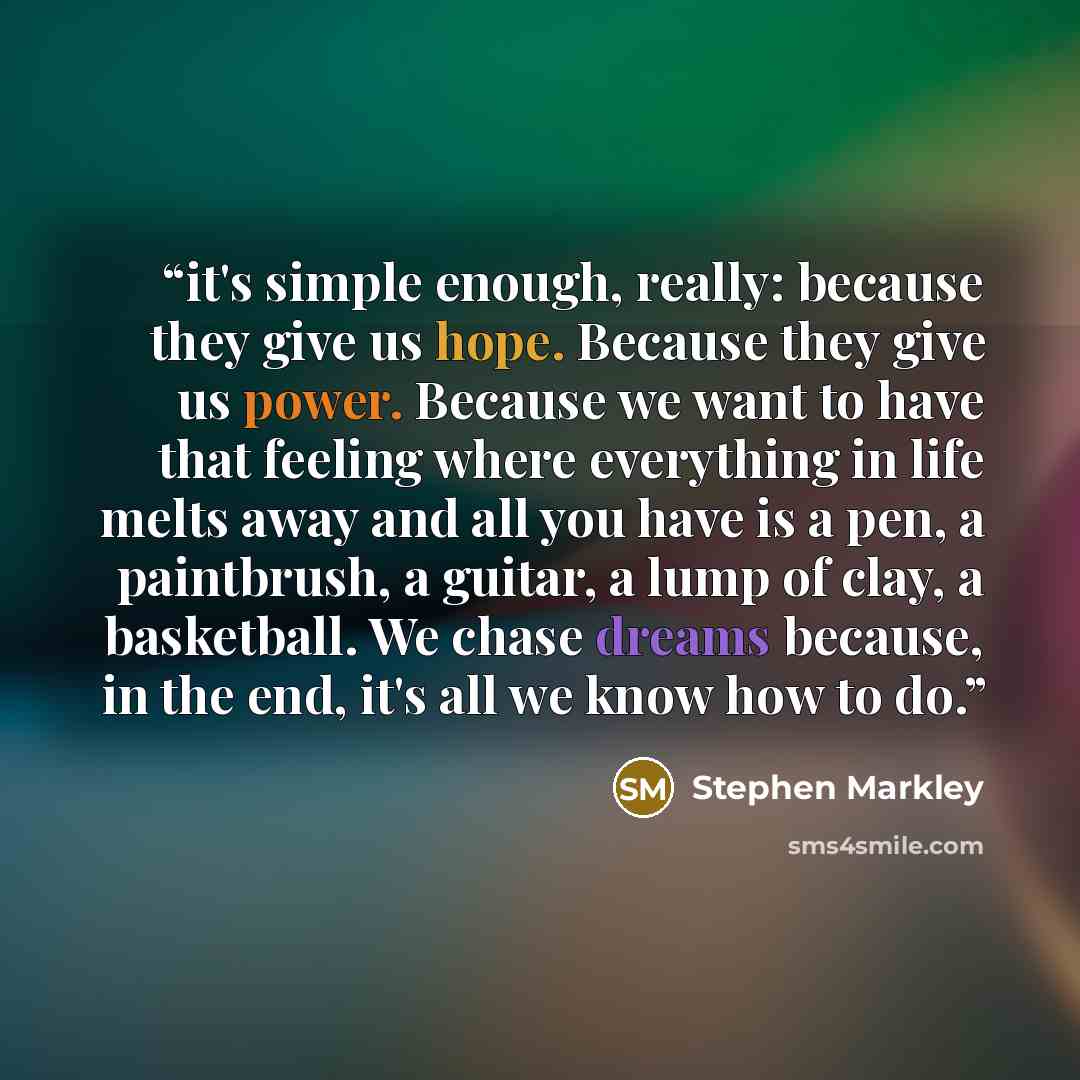 “it's simple enough, really: because they give us hope. Because they give us power. Because we want to have that feeling where everything in life melts away and all you have is a pen, a paintbrush, a guitar, a lump of clay, a basketball. We chase dreams because, in the end, it's all we know how to…” quote by Stephen Markley