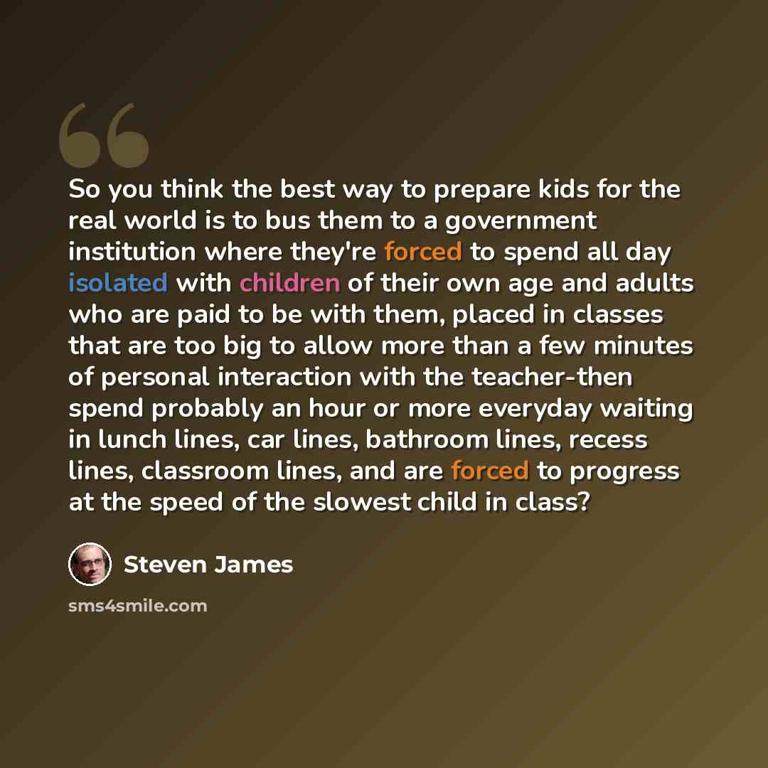 “So you think the best way to prepare kids for the real world is to bus them to a government institution where they're forced to spend all day isolated with children of their own age and adults who are paid to be with them, placed in classes that are too big to allow more than a few minutes of…” quote by Steven James
