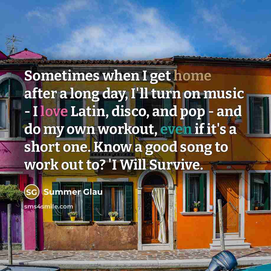 “Sometimes when I get home after a long day, I'll turn on music - I love Latin, disco, and pop - and do my own workout, even if it's a short one. Know a good song to work out to? 'I Will Survive.” quote by Summer Glau