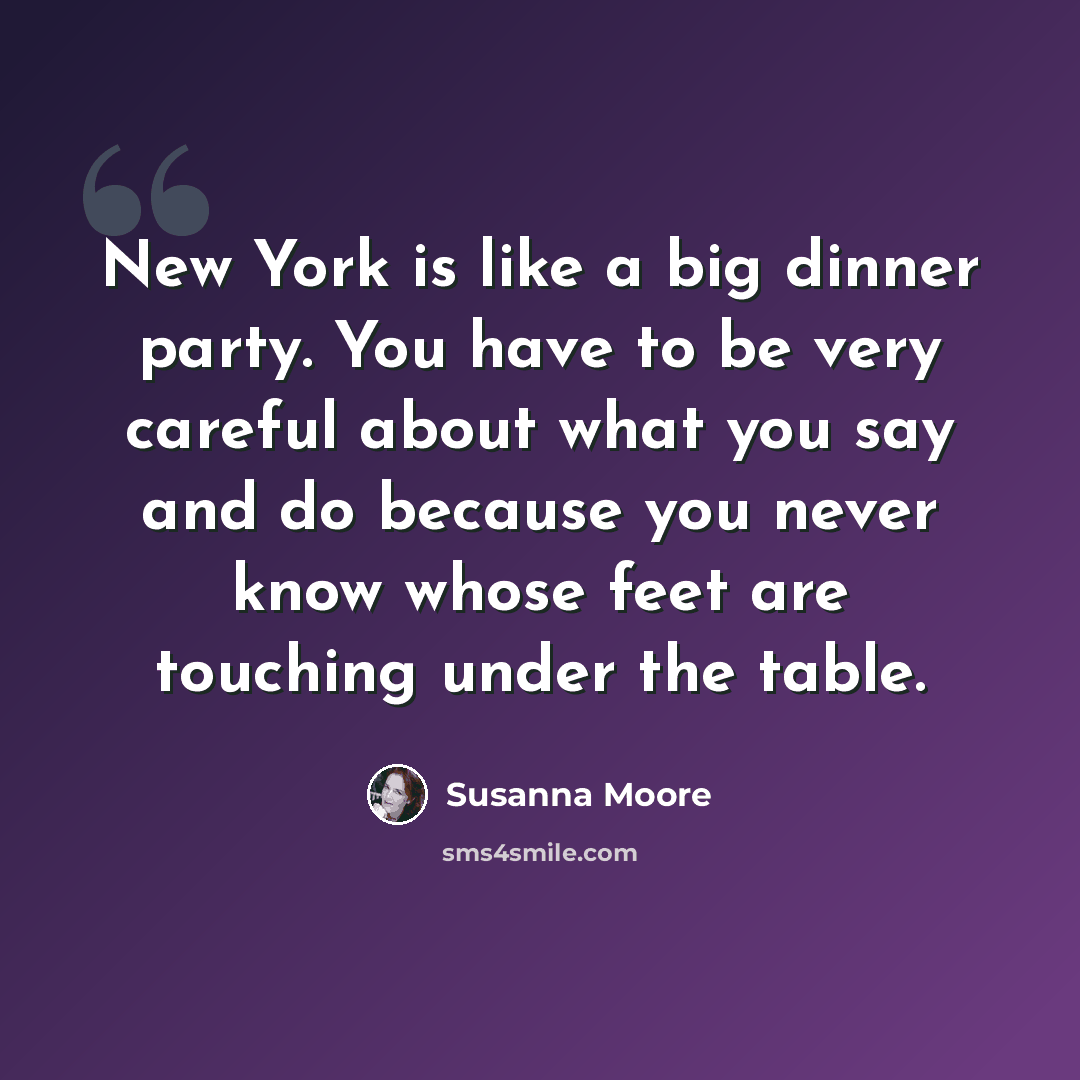 “New York is like a big dinner party. You have to be very careful about what you say and do because you never know whose feet are touching under the table.” quote by Susanna Moore