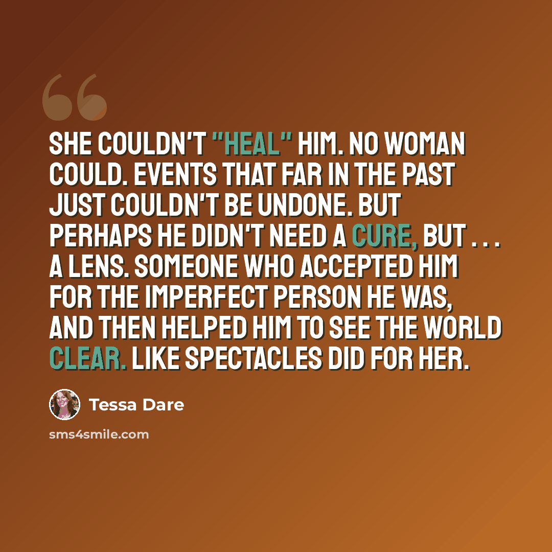 “She couldn't "heal" him. No woman could. Events that far in the past just couldn't be undone. But perhaps he didn't need a cure, but . . . a lens. Someone who accepted him for the imperfect person he was, and then helped him to see the world clear. Like spectacles did for her.” quote by Tessa Dare