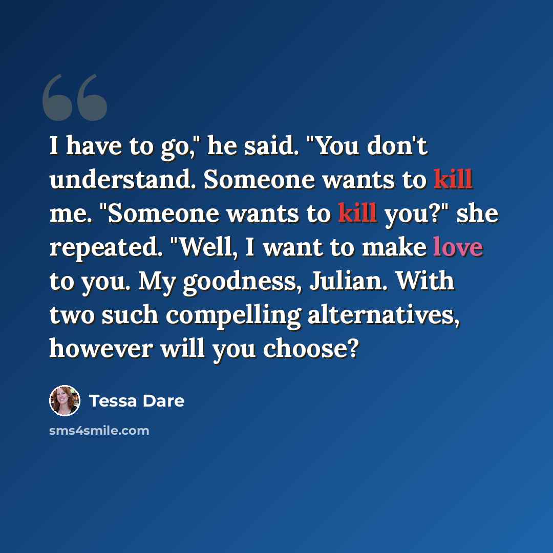 “I have to go," he said. "You don't understand. Someone wants to kill me. "Someone wants to kill you?" she repeated. "Well, I want to make love to you. My goodness, Julian. With two such compelling alternatives, however will you choose?” quote by Tessa Dare