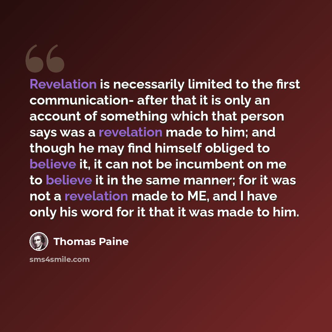 “Revelation is necessarily limited to the first communication- after that it is only an account of something which that person says was a revelation made to him; and though he may find himself obliged to believe it, it can not be incumbent on me to believe it in the same manner; for it was not a…” quote by Thomas Paine