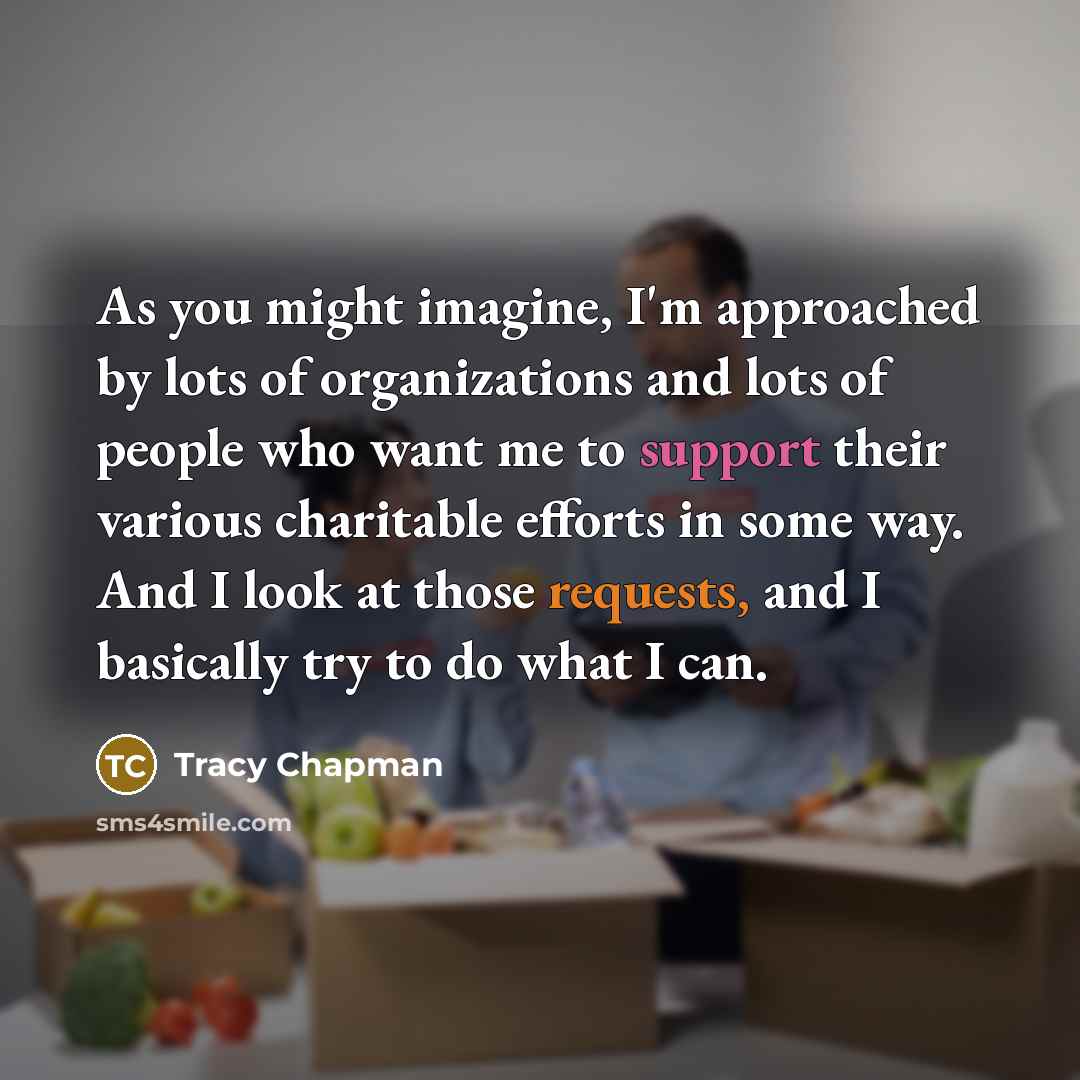 “As you might imagine, I'm approached by lots of organizations and lots of people who want me to support their various charitable efforts in some way. And I look at those requests, and I basically try to do what I can.” quote by Tracy Chapman