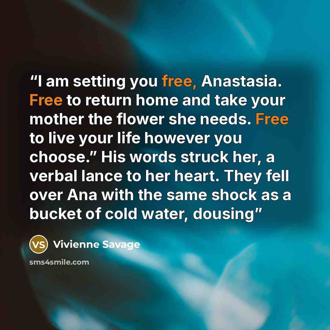 “I am setting you free, Anastasia. Free to return home and take your mother the flower she needs. Free to live your life however you choose.” His words struck her, a verbal lance to her heart. They fell over Ana with the same shock as a bucket of cold water, dousing” quote by Vivienne Savage