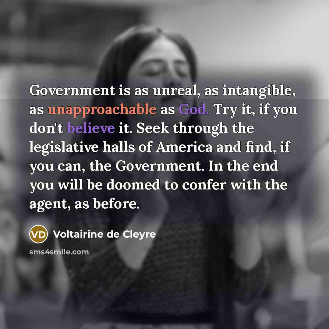 “Government is as unreal, as intangible, as unapproachable as God. Try it, if you don't believe it. Seek through the legislative halls of America and find, if you can, the Government. In the end you will be doomed to confer with the agent, as before.” quote by Voltairine de Cleyre
