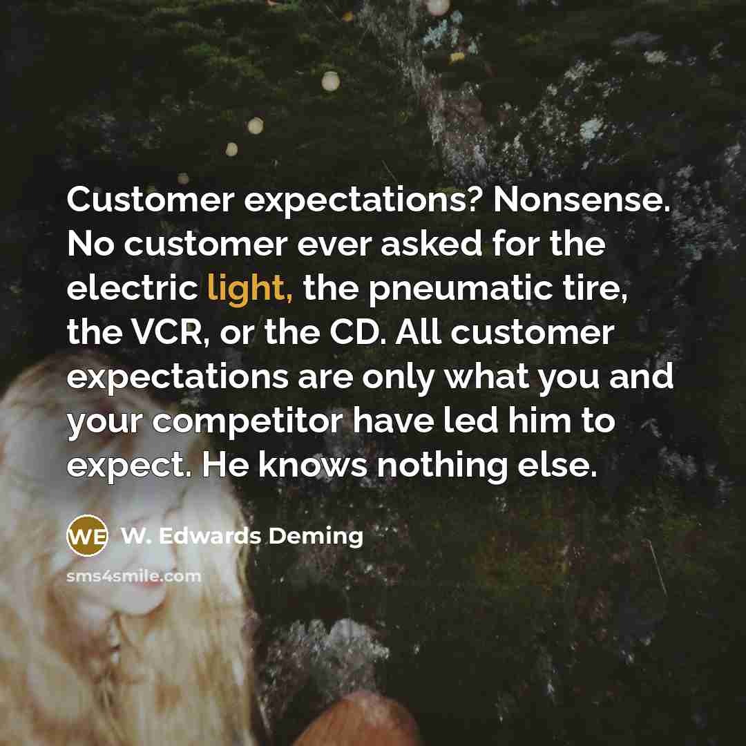 “Customer expectations? Nonsense. No customer ever asked for the electric light, the pneumatic tire, the VCR, or the CD. All customer expectations are only what you and your competitor have led him to expect. He knows nothing else.” quote by W. Edwards Deming