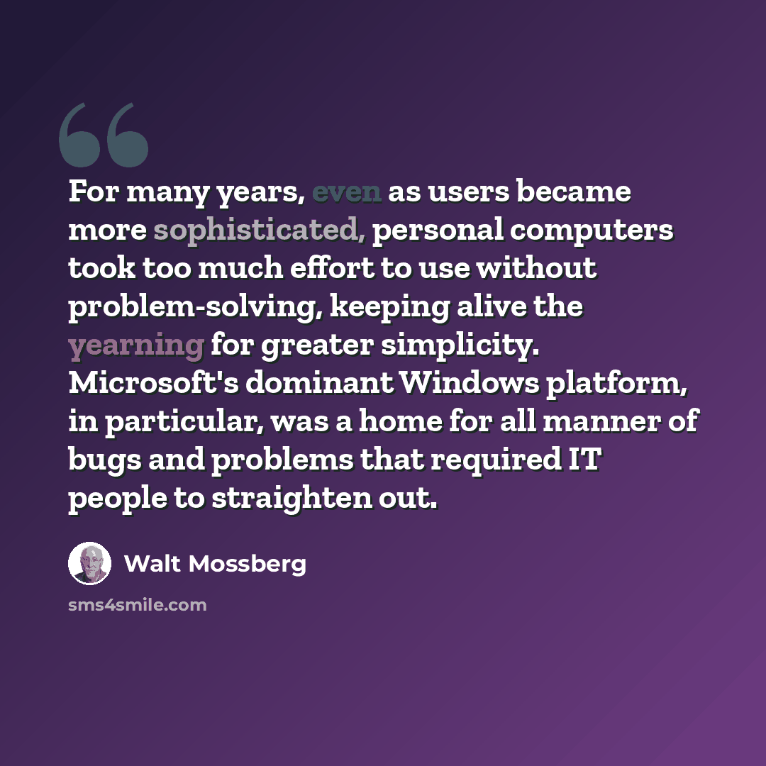 “For many years, even as users became more sophisticated, personal computers took too much effort to use without problem-solving, keeping alive the yearning for greater simplicity. Microsoft's dominant Windows platform, in particular, was a home for all manner of bugs and problems that required IT…” quote by Walt Mossberg