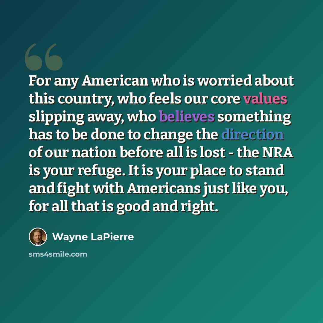 “For any American who is worried about this country, who feels our core values slipping away, who believes something has to be done to change the direction of our nation before all is lost - the NRA is your refuge. It is your place to stand and fight with Americans just like you, for all that is…” quote by Wayne LaPierre