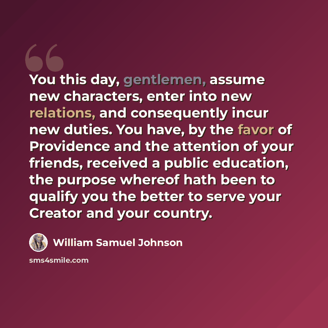 “You this day, gentlemen, assume new characters, enter into new relations, and consequently incur new duties. You have, by the favor of Providence and the attention of your friends, received a public education, the purpose whereof hath been to qualify you the better to serve your Creator and your…” quote by William Samuel Johnson