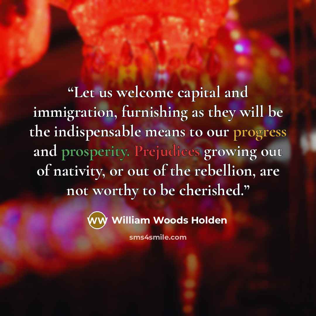 “Let us welcome capital and immigration, furnishing as they will be the indispensable means to our progress and prosperity. Prejudices growing out of nativity, or out of the rebellion, are not worthy to be cherished.” quote by William Woods Holden