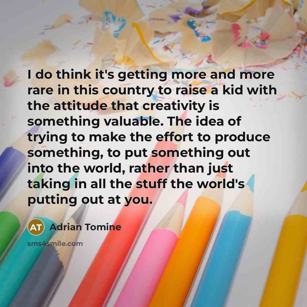 “I do think it's getting more and more rare in this country to raise a kid with the attitude that creativity is something valuable. The idea of trying to make the effort to produce something, to put something out into the world, rather than just taking in all the stuff the world's putting out at you.” quote by Adrian Tomine