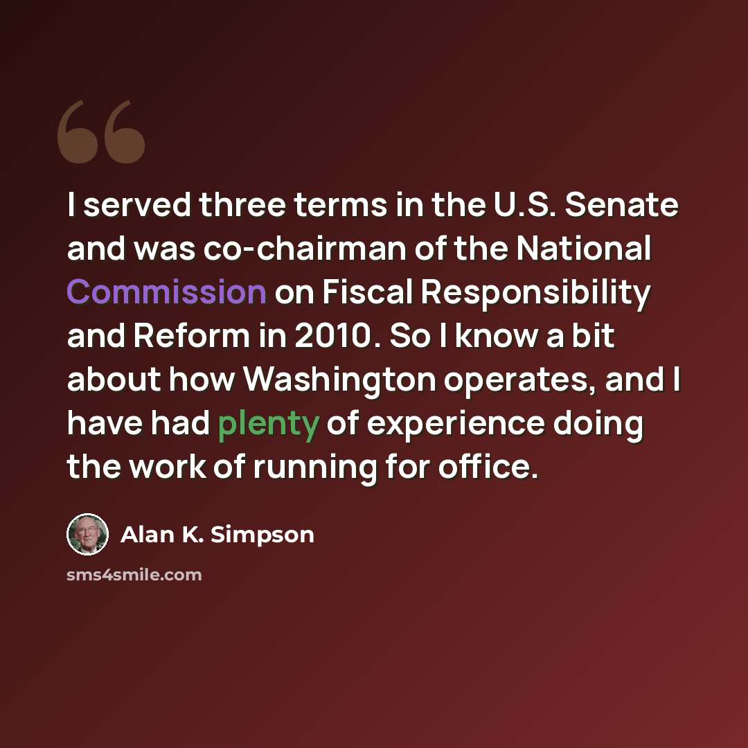 “I served three terms in the U.S. Senate and was co-chairman of the National Commission on Fiscal Responsibility and Reform in 2010. So I know a bit about how Washington operates, and I have had plenty of experience doing the work of running for office.” quote by Alan K. Simpson