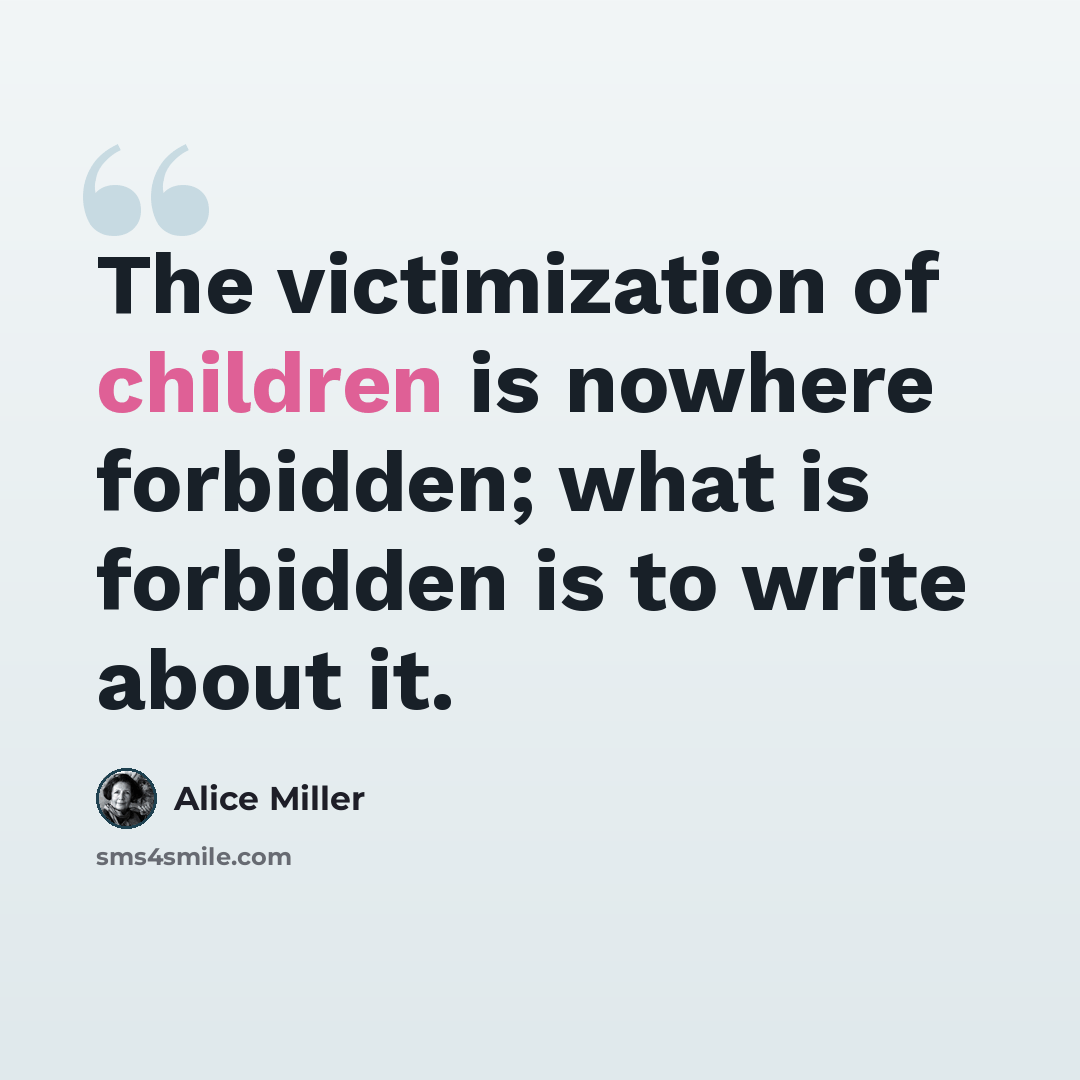 “The victimization of children is nowhere forbidden; what is forbidden is to write about it.” quote by Alice Miller