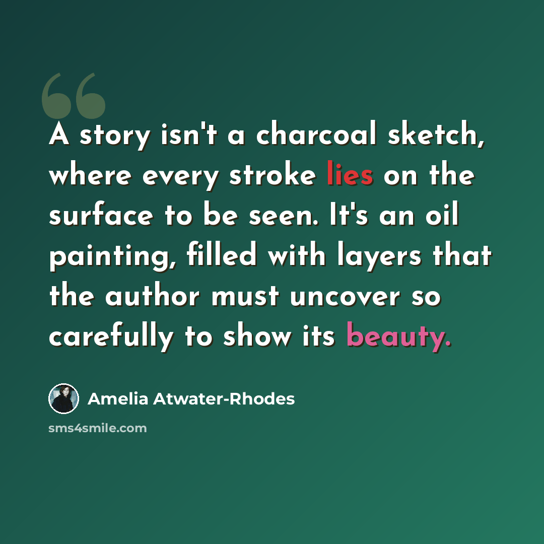 “A story isn't a charcoal sketch, where every stroke lies on the surface to be seen. It's an oil painting, filled with layers that the author must uncover so carefully to show its beauty.” quote by Amelia Atwater-Rhodes