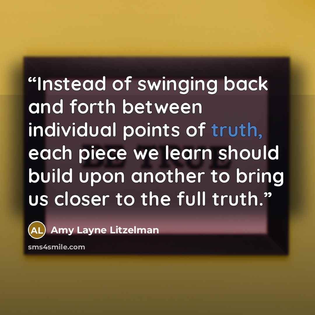 “Instead of swinging back and forth between individual points of truth, each piece we learn should build upon another to bring us closer to the full truth.” quote by Amy Layne Litzelman