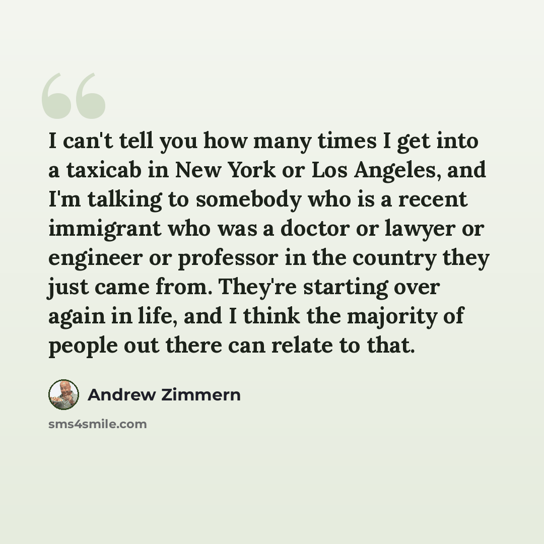 “I can't tell you how many times I get into a taxicab in New York or Los Angeles, and I'm talking to somebody who is a recent immigrant who was a doctor or lawyer or engineer or professor in the country they just came from. They're starting over again in life, and I think the majority of people out…” quote by Andrew Zimmern