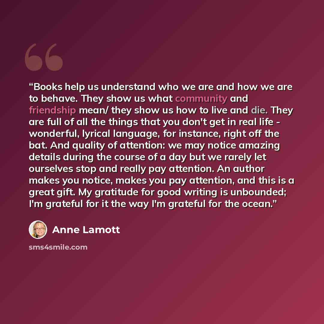 “Books help us understand who we are and how we are to behave. They show us what community and friendship mean/ they show us how to live and die. They are full of all the things that you don't get in real life - wonderful, lyrical language, for instance, right off the bat. And quality of attention…” quote by Anne Lamott