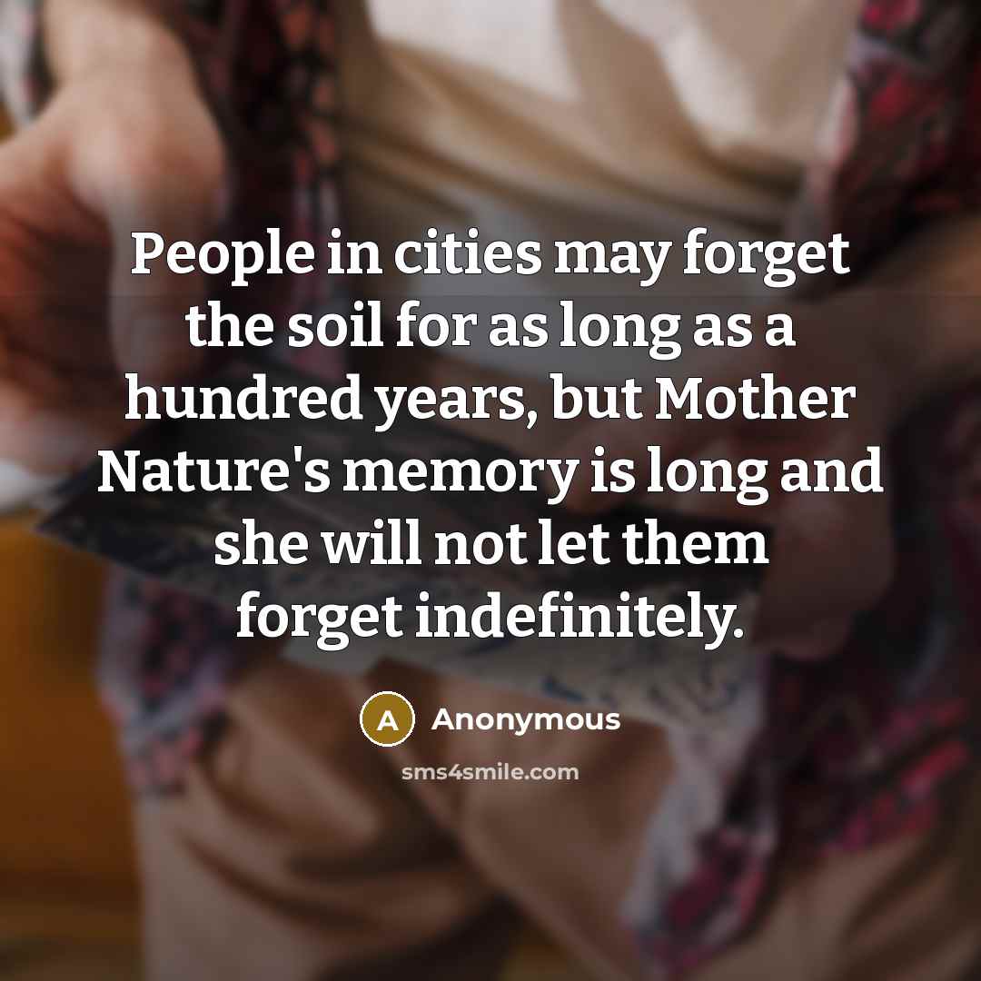 “People in cities may forget the soil for as long as a hundred years, but Mother Nature's memory is long and she will not let them forget indefinitely.” quote by Anonymous