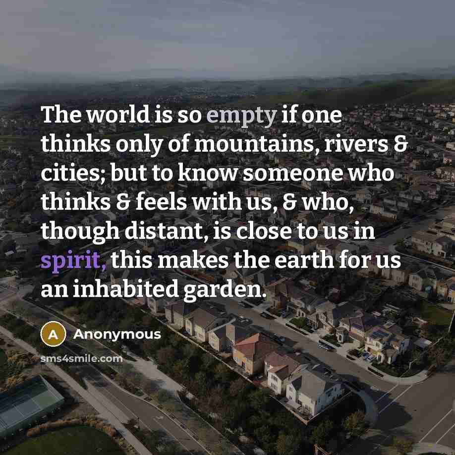 “The world is so empty if one thinks only of mountains, rivers & cities; but to know someone who thinks & feels with us, & who, though distant, is close to us in spirit, this makes the earth for us an inhabited garden.” quote by Anonymous