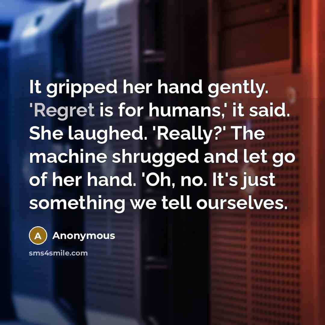 “It gripped her hand gently. 'Regret is for humans,' it said. She laughed. 'Really?' The machine shrugged and let go of her hand. 'Oh, no. It's just something we tell ourselves.” quote by Anonymous