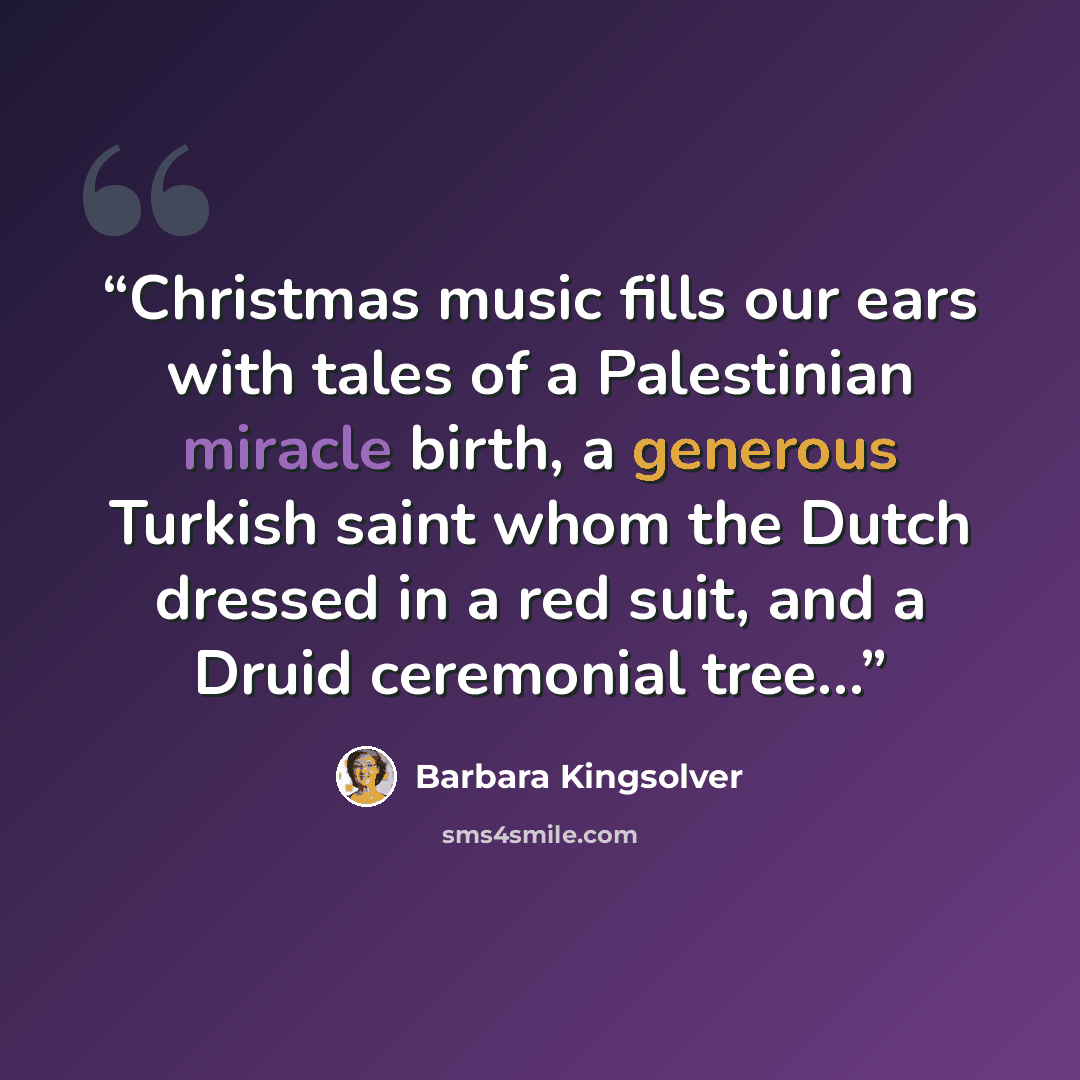 “Christmas music fills our ears with tales of a Palestinian miracle birth, a generous Turkish saint whom the Dutch dressed in a red suit, and a Druid ceremonial tree…” quote by Barbara Kingsolver