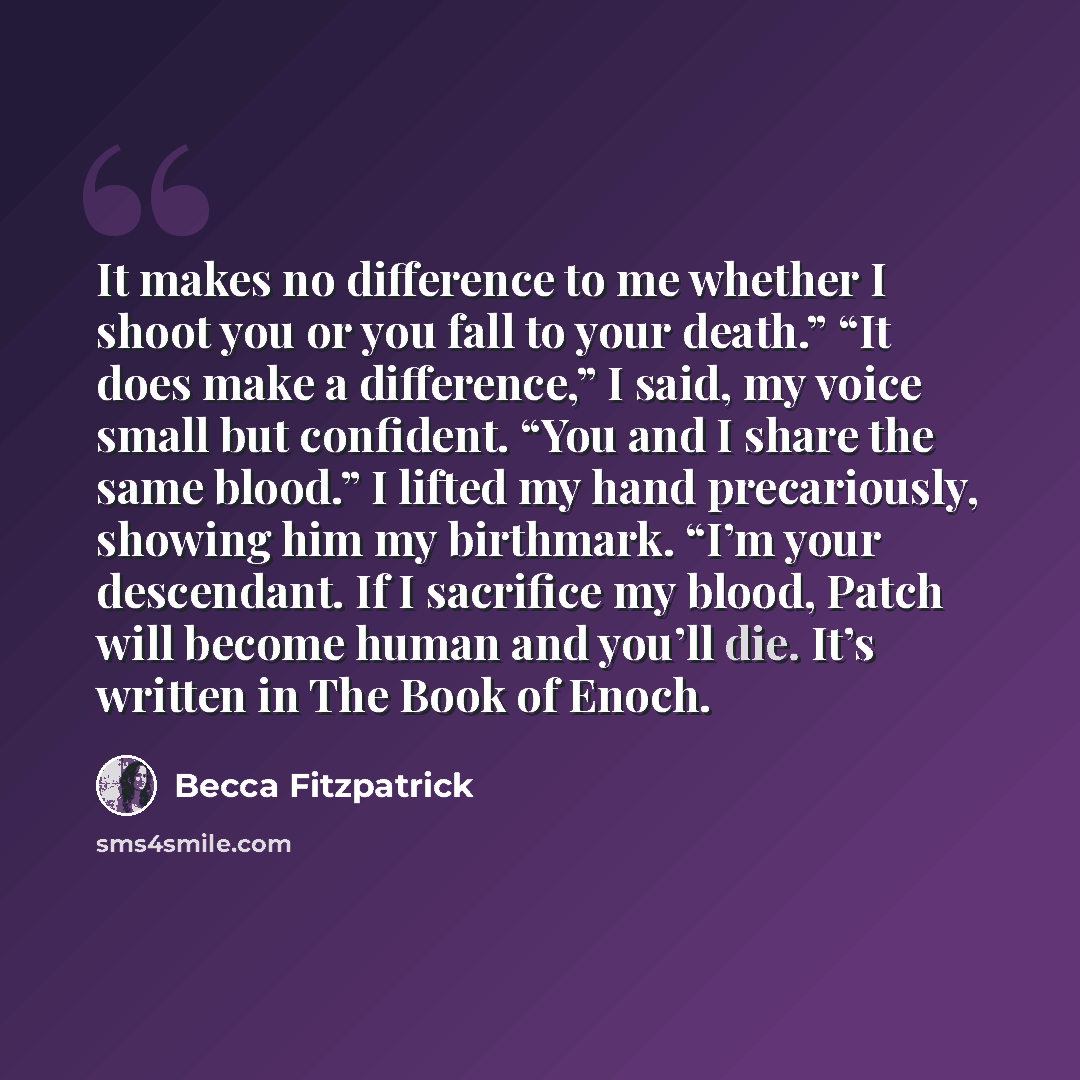 “It makes no difference to me whether I shoot you or you fall to your death.” “It does make a difference,” I said, my voice small but confident. “You and I share the same blood.” I lifted my hand precariously, showing him my birthmark. “I’m your descendant. If I sacrifice my blood, Patch will…” quote by Becca Fitzpatrick