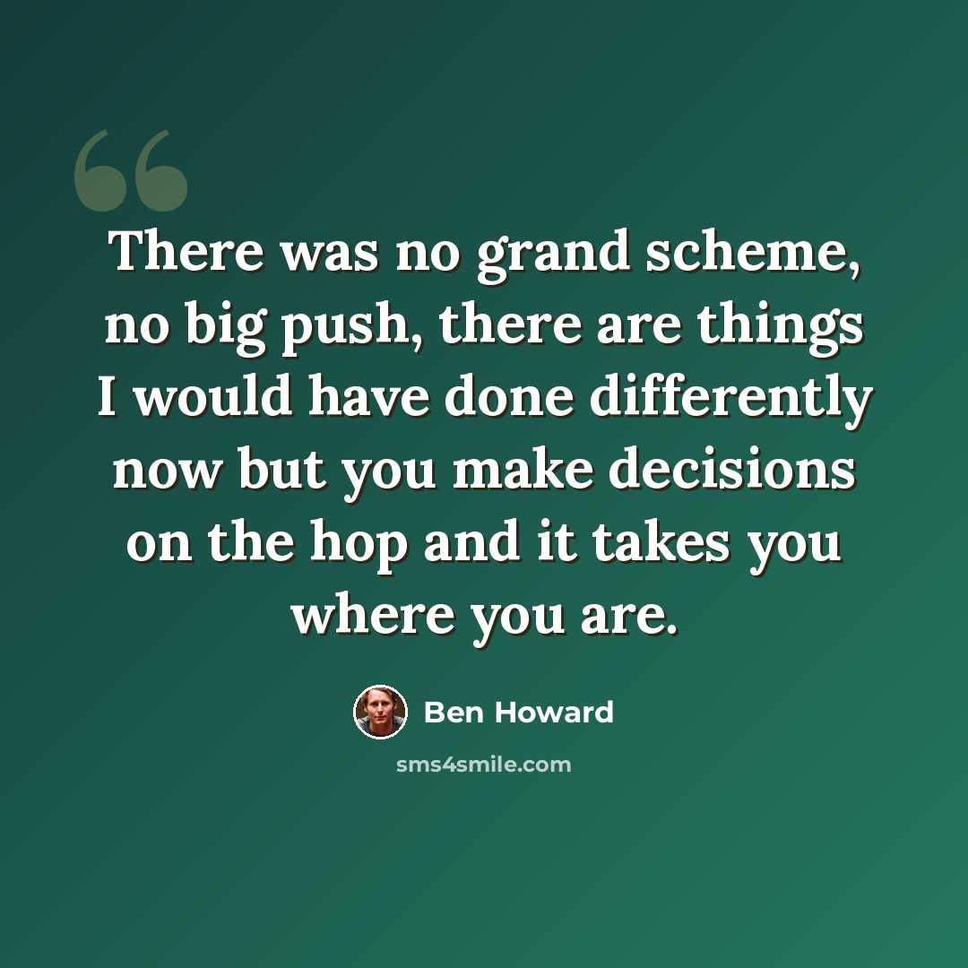 “There was no grand scheme, no big push, there are things I would have done differently now but you make decisions on the hop and it takes you where you are.” quote by Ben Howard