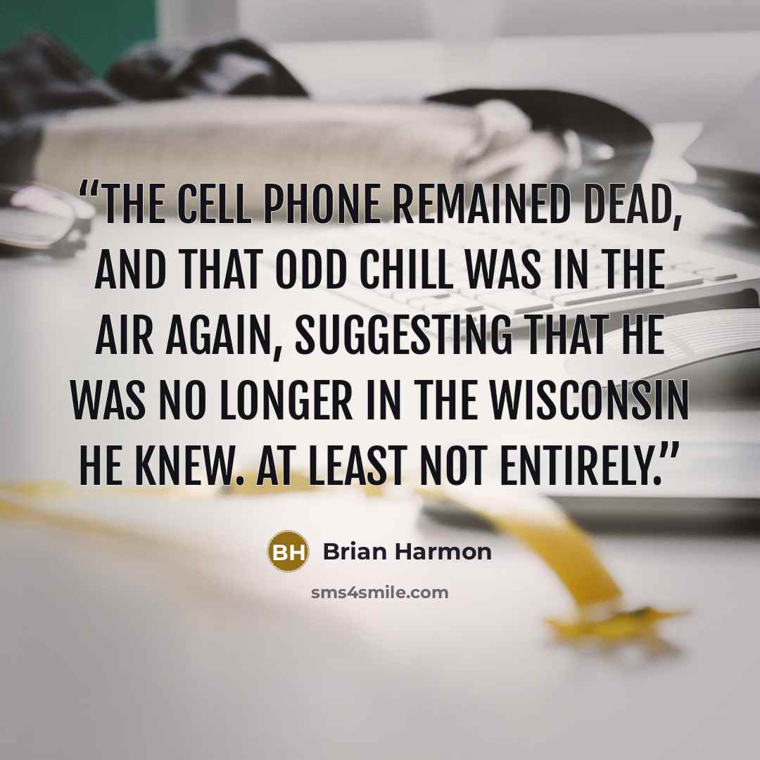 “The cell phone remained dead, and that odd chill was in the air again, suggesting that he was no longer in the Wisconsin he knew. At least not entirely.” quote by Brian Harmon