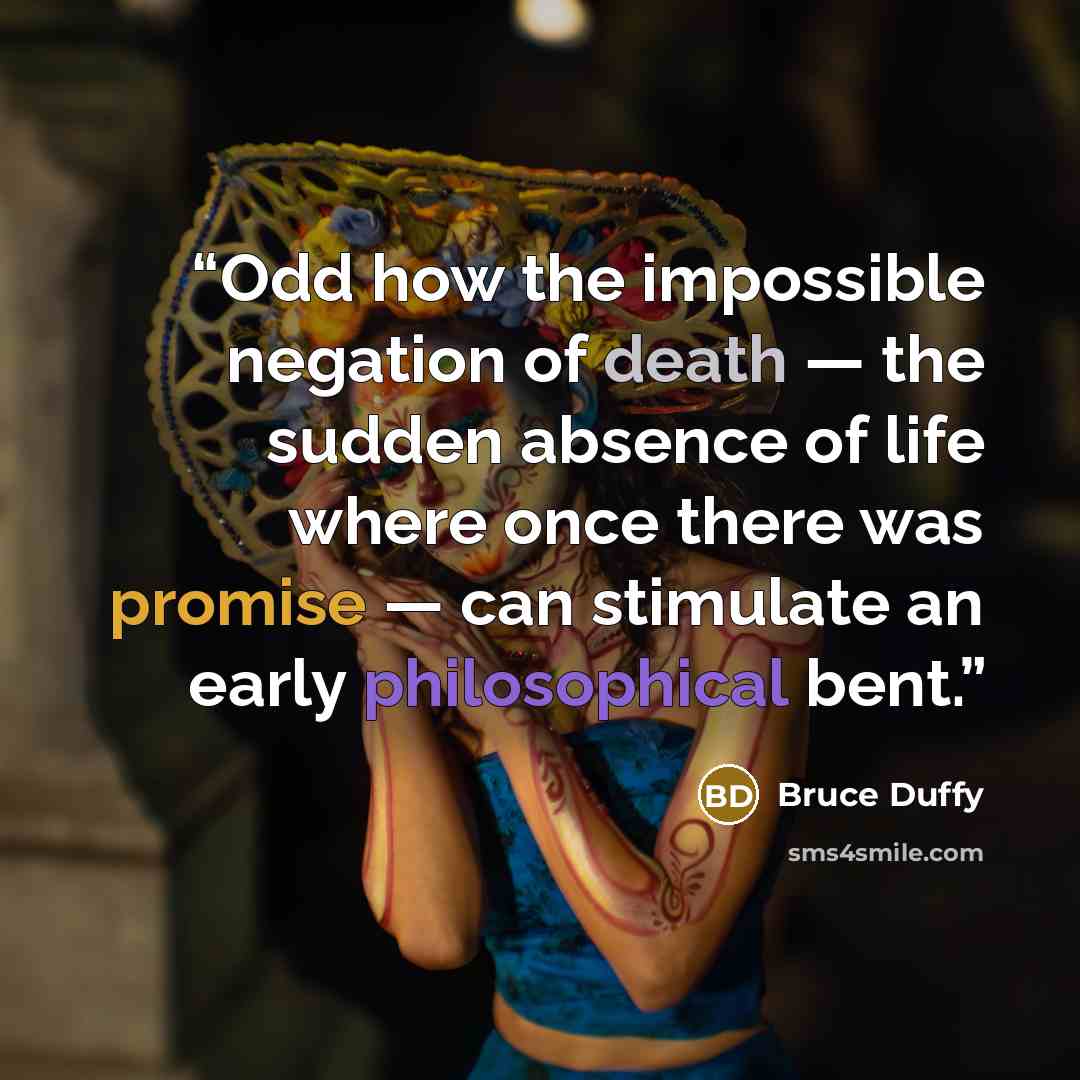 “Odd how the impossible negation of death — the sudden absence of life where once there was promise — can stimulate an early philosophical bent.” quote by Bruce Duffy
