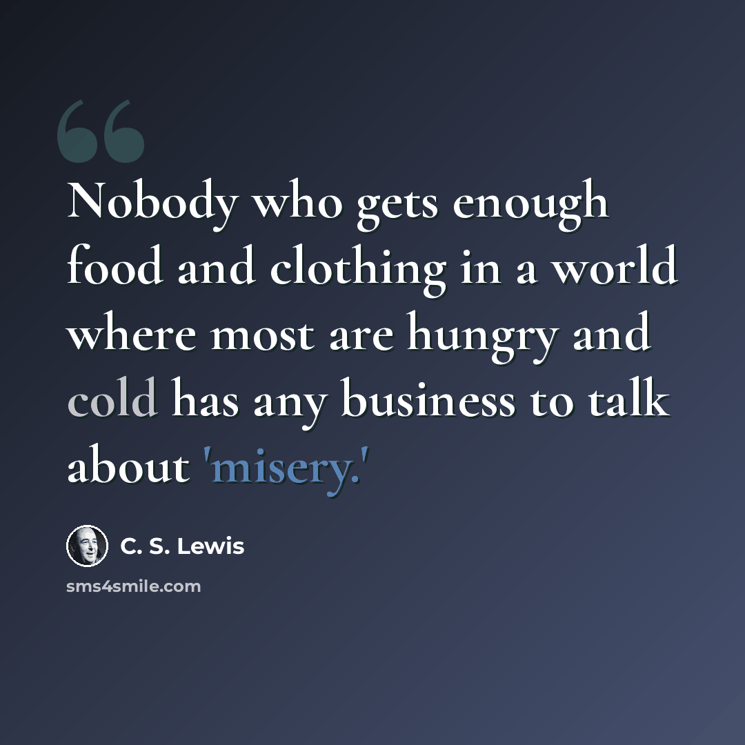 “Nobody who gets enough food and clothing in a world where most are hungry and cold has any business to talk about 'misery.'” quote by C. S. Lewis