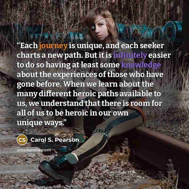 “Each journey is unique, and each seeker charts a new path. But it is infinitely easier to do so having at least some knowledge about the experiences of those who have gone before. When we learn about the many different heroic paths available to us, we understand that there is room for all of us to…” quote by Carol S. Pearson