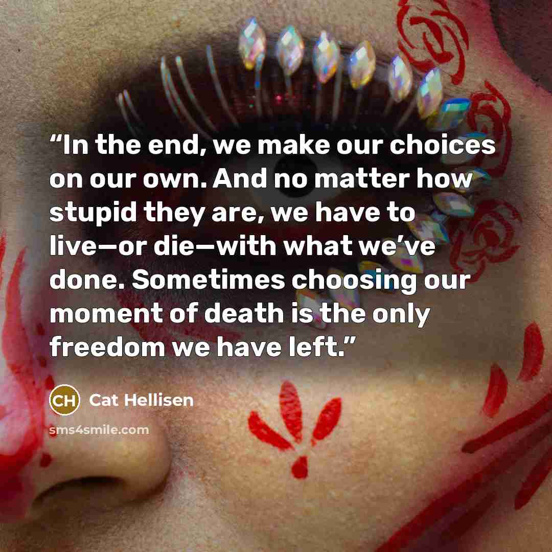 “In the end, we make our choices on our own. And no matter how stupid they are, we have to live—or die—with what we’ve done. Sometimes choosing our moment of death is the only freedom we have left.” quote by Cat Hellisen