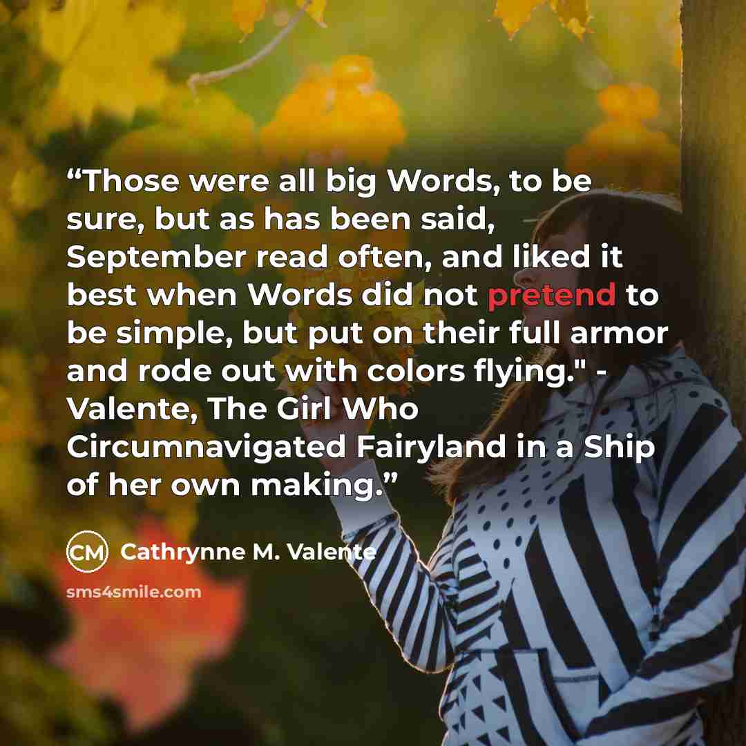 “Those were all big Words, to be sure, but as has been said, September read often, and liked it best when Words did not pretend to be simple, but put on their full armor and rode out with colors flying." - Valente, The Girl Who Circumnavigated Fairyland in a Ship of her own making.” quote by Cathrynne M. Valente