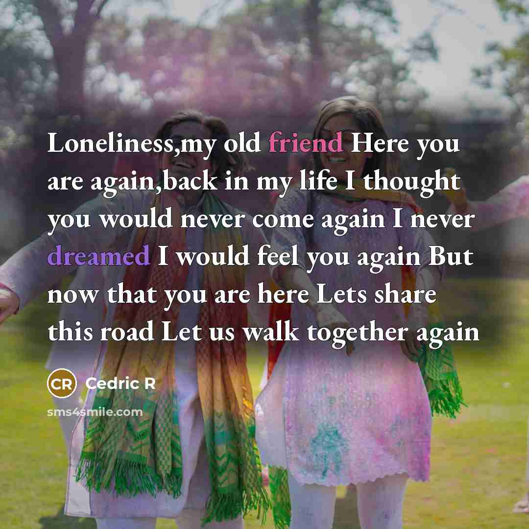 “Loneliness,my old friend Here you are again,back in my life I thought you would never come again I never dreamed I would feel you again But now that you are here Lets share this road Let us walk together again” quote by Cedric R