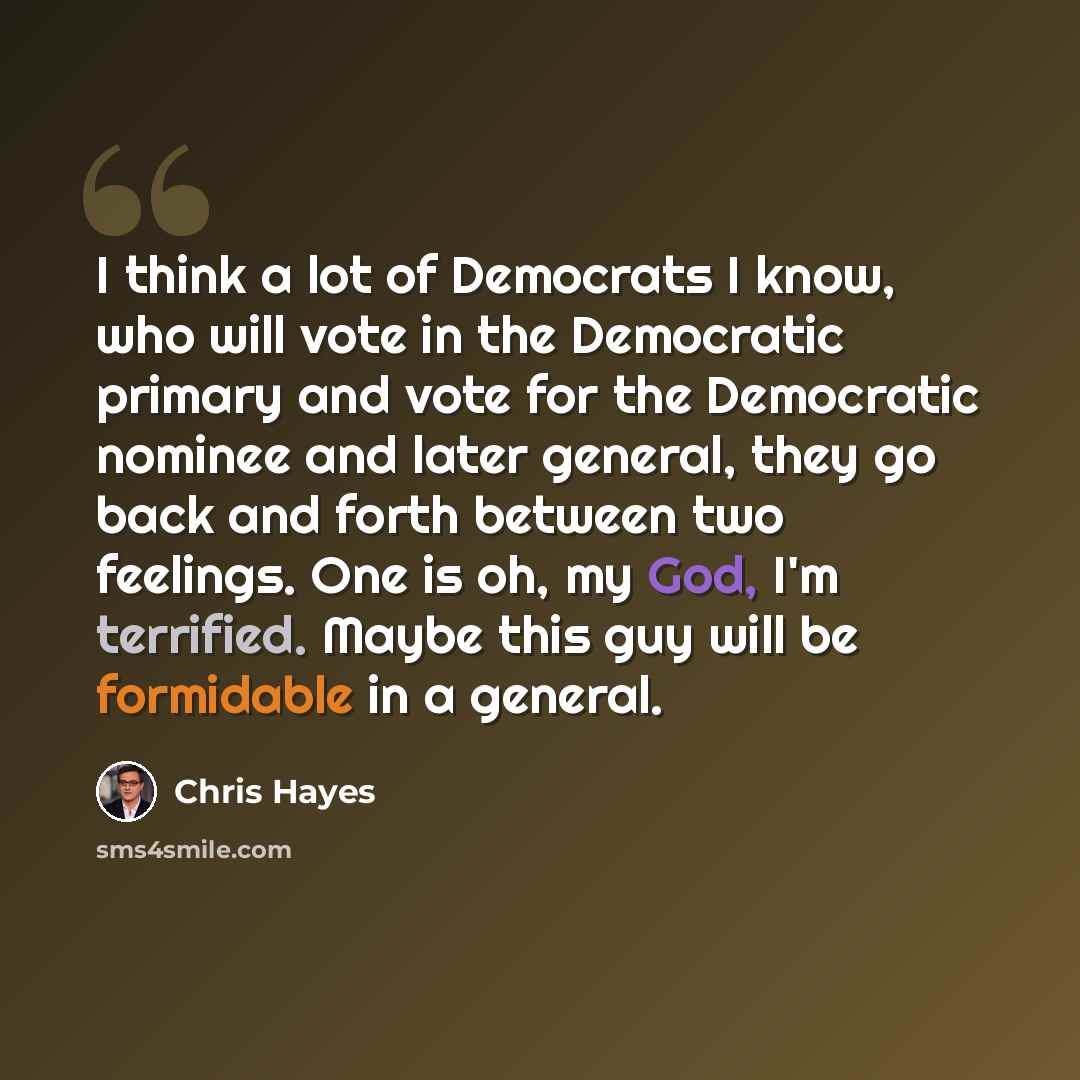 “I think a lot of Democrats I know, who will vote in the Democratic primary and vote for the Democratic nominee and later general, they go back and forth between two feelings. One is oh, my God, I'm terrified. Maybe this guy will be formidable in a general.” quote by Chris Hayes