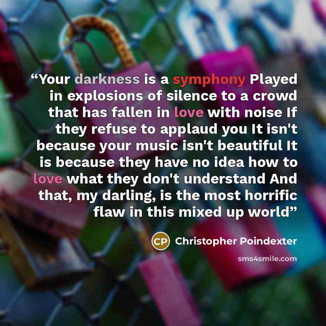 “Your darkness is a symphony Played in explosions of silence to a crowd that has fallen in love with noise If they refuse to applaud you It isn't because your music isn't beautiful It is because they have no idea how to love what they don't understand And that, my darling, is the most horrific flaw…” quote by Christopher Poindexter