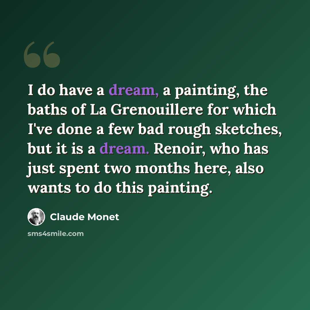 “I do have a dream, a painting, the baths of La Grenouillere for which I've done a few bad rough sketches, but it is a dream. Renoir, who has just spent two months here, also wants to do this painting.” quote by Claude Monet