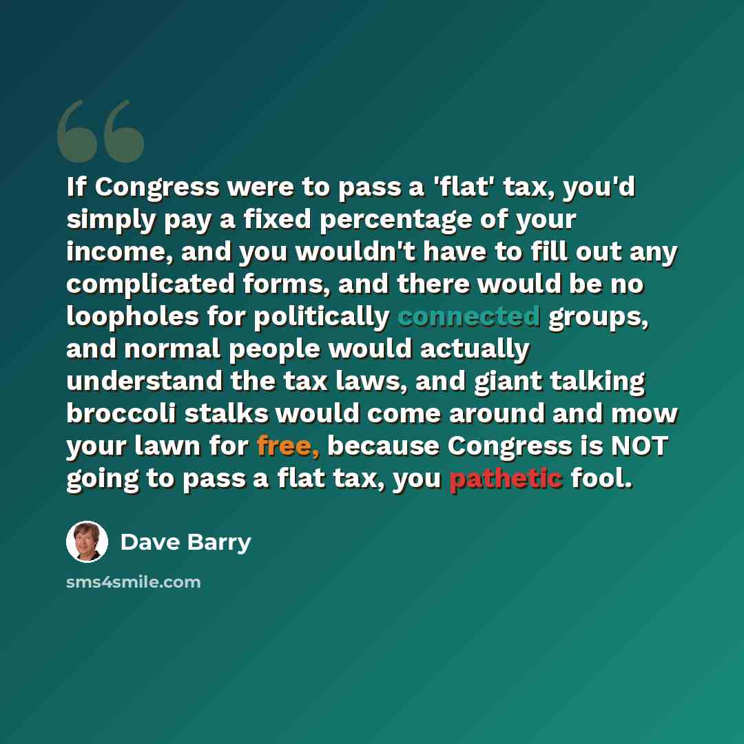 “If Congress were to pass a 'flat' tax, you'd simply pay a fixed percentage of your income, and you wouldn't have to fill out any complicated forms, and there would be no loopholes for politically connected groups, and normal people would actually understand the tax laws, and giant talking broccoli…” quote by Dave Barry