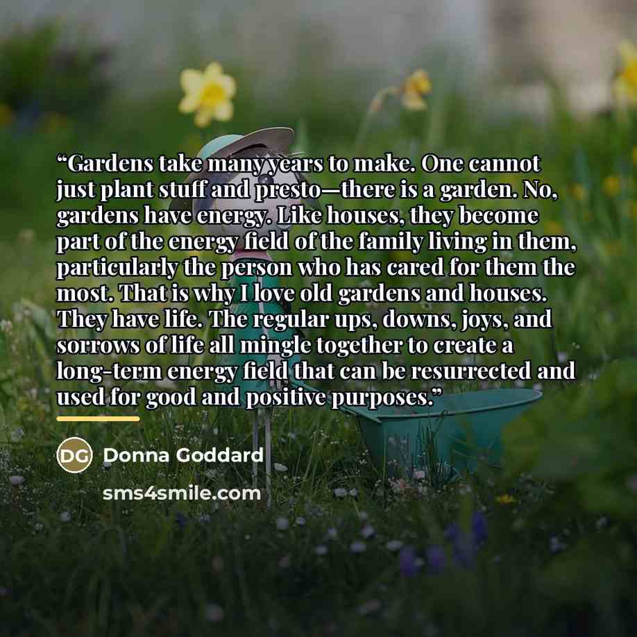 “Gardens take many years to make. One cannot just plant stuff and presto—there is a garden. No, gardens have energy. Like houses, they become part of the energy field of the family living in them, particularly the person who has cared for them the most. That is why I love old gardens and houses…” quote by Donna Goddard