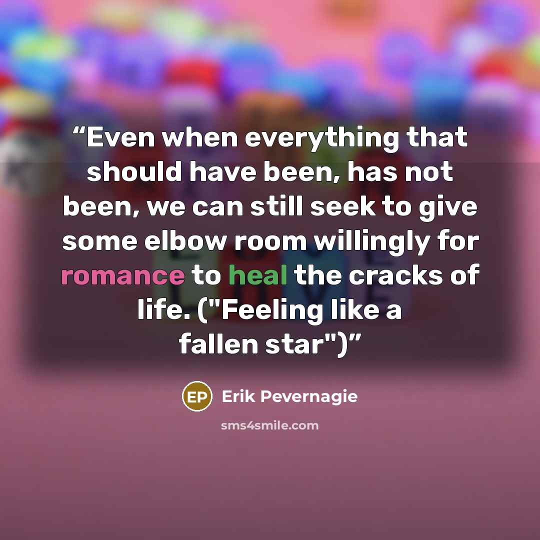 “Even when everything that should have been, has not been, we can still seek to give some elbow room willingly for romance to heal the cracks of life. ("Feeling like a fallen star")” quote by Erik Pevernagie