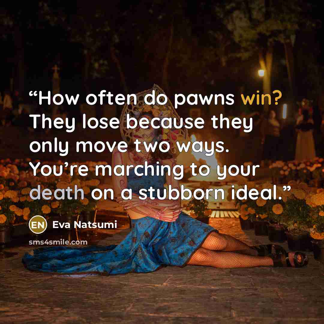 “How often do pawns win? They lose because they only move two ways. You’re marching to your death on a stubborn ideal.” quote by Eva Natsumi