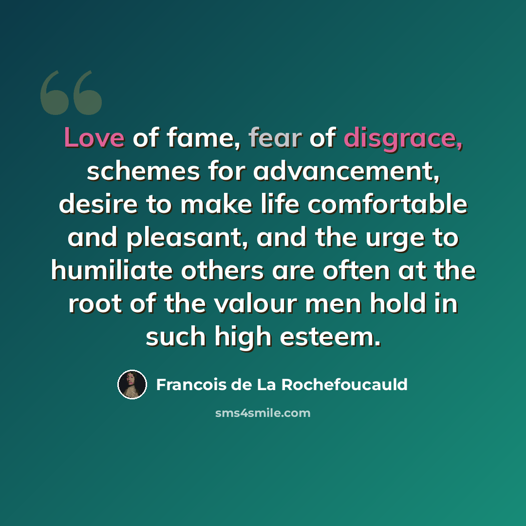 “Love of fame, fear of disgrace, schemes for advancement, desire to make life comfortable and pleasant, and the urge to humiliate others are often at the root of the valour men hold in such high esteem.” quote by Francois de La Rochefoucauld